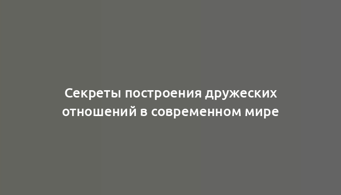 Секреты построения дружеских отношений в современном мире