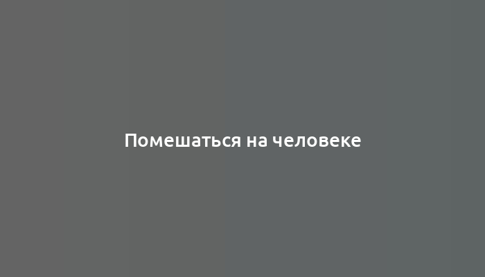 Помешаться на человеке