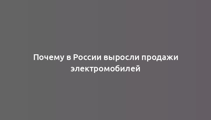 Почему в России выросли продажи электромобилей