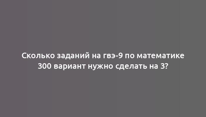 Сколько заданий на гвэ-9 по математике 300 вариант нужно сделать на 3?