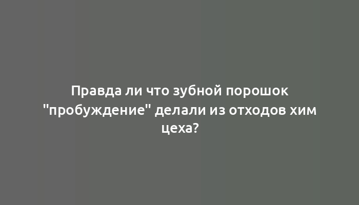 Правда ли что зубной порошок "пробуждение" делали из отходов хим цеха?