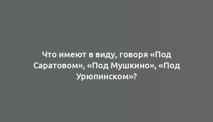 Что имеют в виду, говоря «Под Саратовом», «Под Мушкино», «Под Урюпинском»?