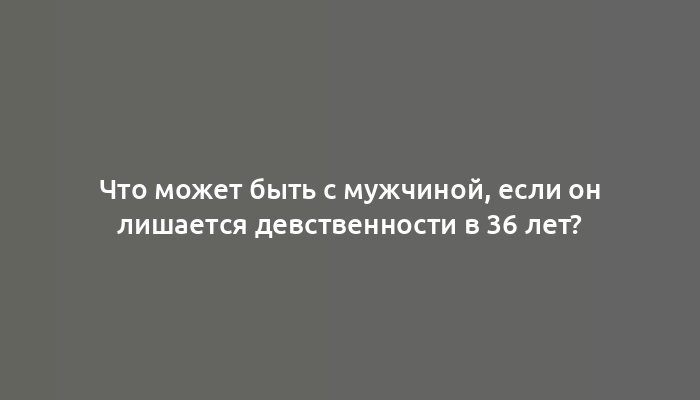 Что может быть с мужчиной, если он лишается девственности в 36 лет?