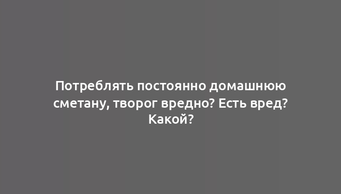 Потреблять постоянно домашнюю сметану, творог вредно? Есть вред? Какой?