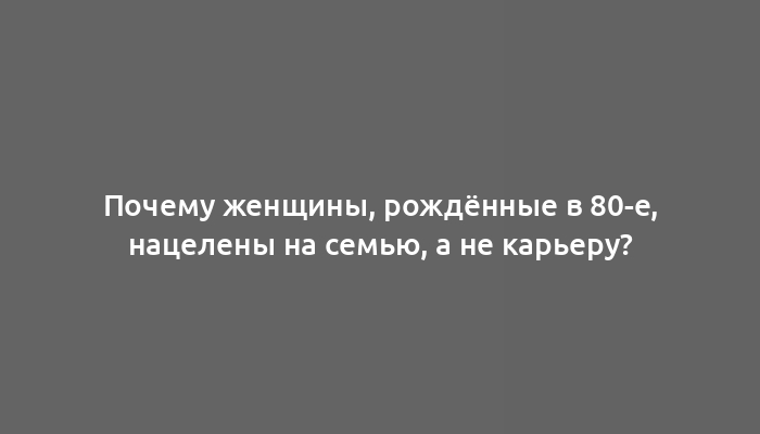 Почему женщины, рождённые в 80-е, нацелены на семью, а не карьеру?