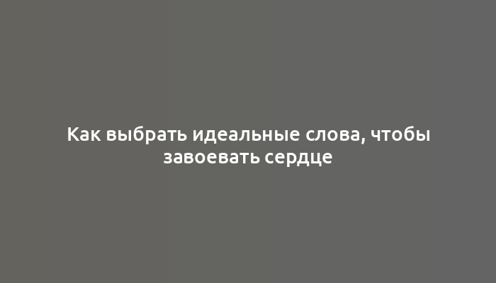 Как выбрать идеальные слова, чтобы завоевать сердце