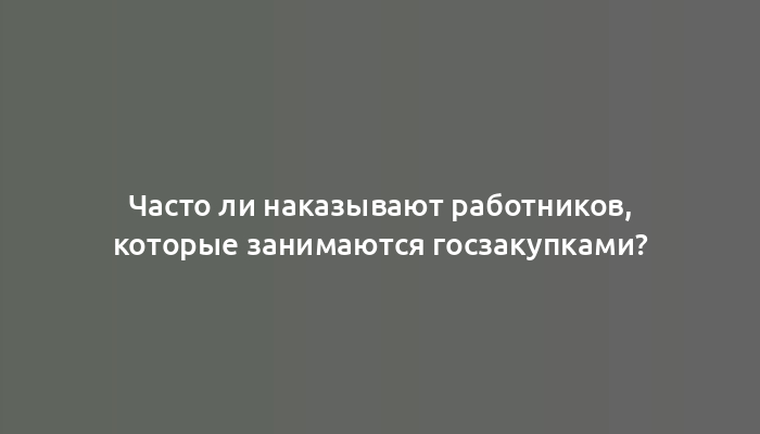 Часто ли наказывают работников, которые занимаются госзакупками?