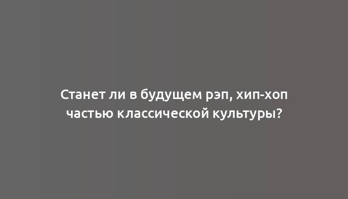 Станет ли в будущем рэп, хип-хоп частью классической культуры?