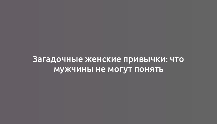 Загадочные женские привычки: что мужчины не могут понять