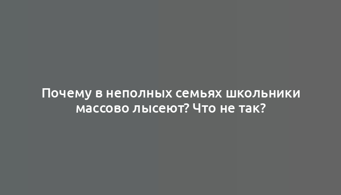 Почему в неполных семьях школьники массово лысеют? Что не так?