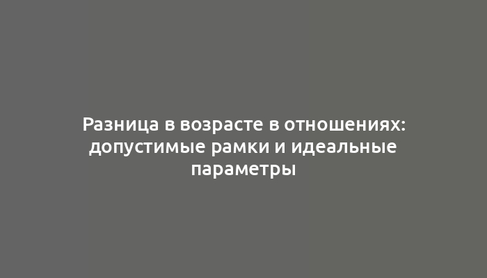 Разница в возрасте в отношениях: допустимые рамки и идеальные параметры