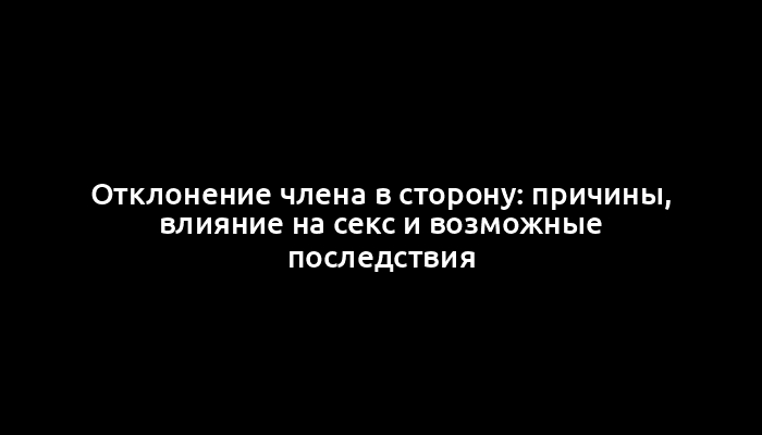 Отклонение члена в сторону: причины, влияние на секс и возможные последствия