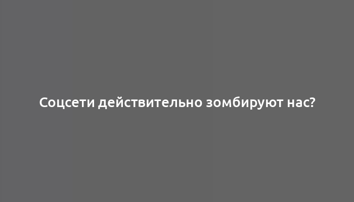 Соцсети действительно зомбируют нас?