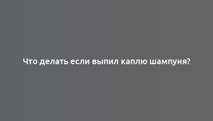 Что делать если выпил каплю шампуня?