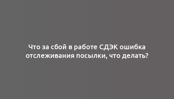 Что за сбой в работе СДЭК ошибка отслеживания посылки, что делать?