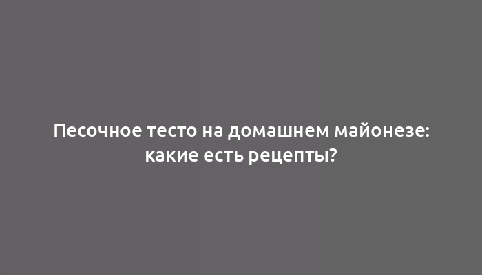 Песочное тесто на домашнем майонезе: какие есть рецепты?