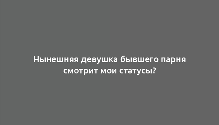 Нынешняя девушка бывшего парня смотрит мои статусы?