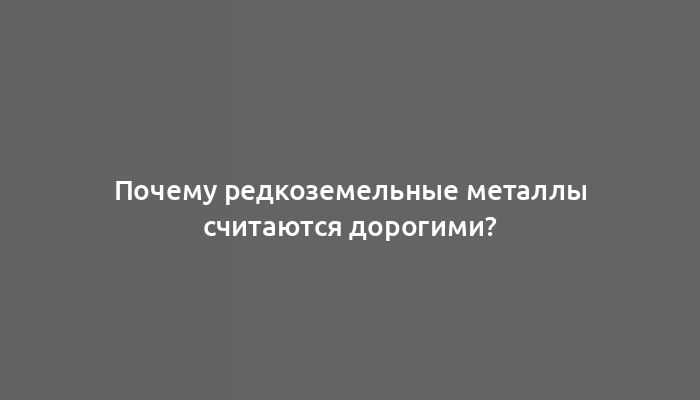 Почему редкоземельные металлы считаются дорогими?