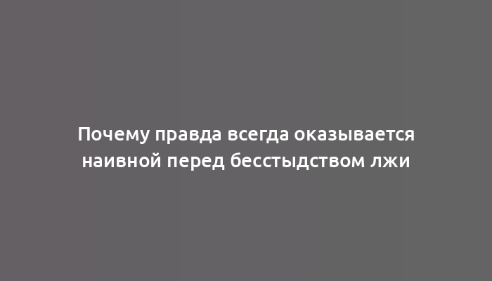 Почему правда всегда оказывается наивной перед бесстыдством лжи