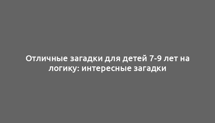 Отличные загадки для детей 7-9 лет на логику: интересные загадки