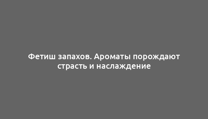 Фетиш запахов. Ароматы порождают страсть и наслаждение