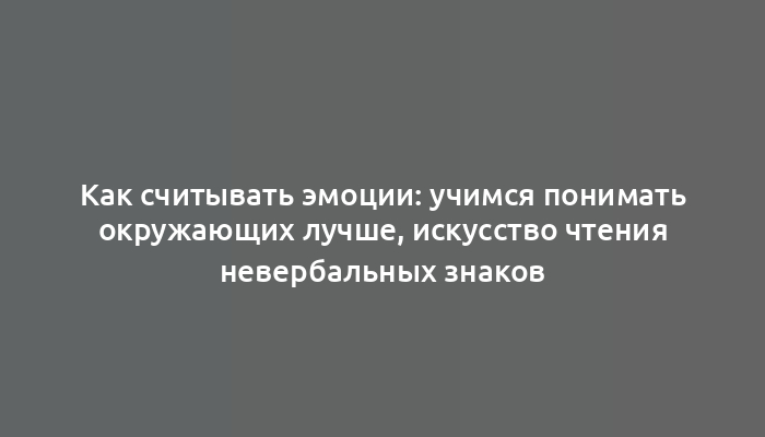 Как считывать эмоции: учимся понимать окружающих лучше, искусство чтения невербальных знаков