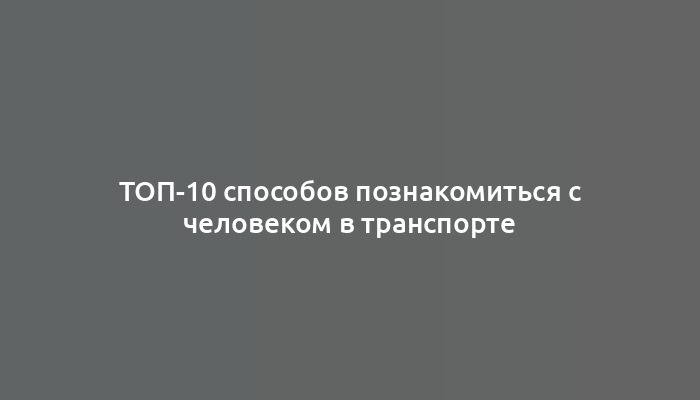 ТОП-10 способов познакомиться с человеком в транспорте