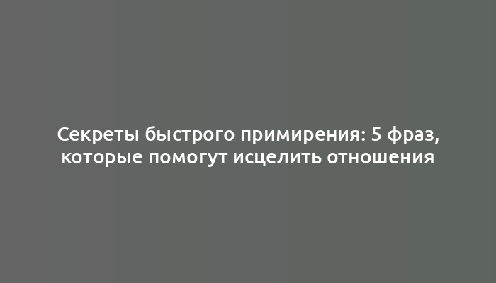 Секреты быстрого примирения: 5 фраз, которые помогут исцелить отношения
