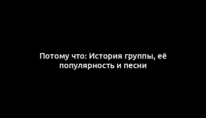 Потому что: История группы, её популярность и песни