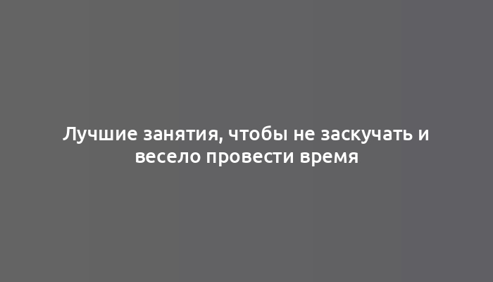 Лучшие занятия, чтобы не заскучать и весело провести время