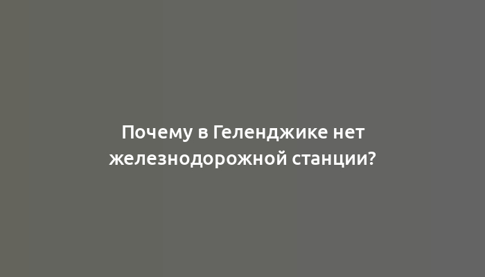 Почему в Геленджике нет железнодорожной станции?
