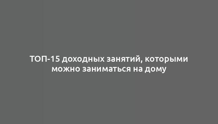 ТОП-15 доходных занятий, которыми можно заниматься на дому