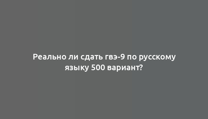 Реально ли сдать гвэ-9 по русскому языку 500 вариант?