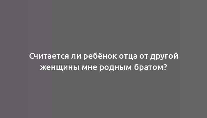 Считается ли ребёнок отца от другой женщины мне родным братом?