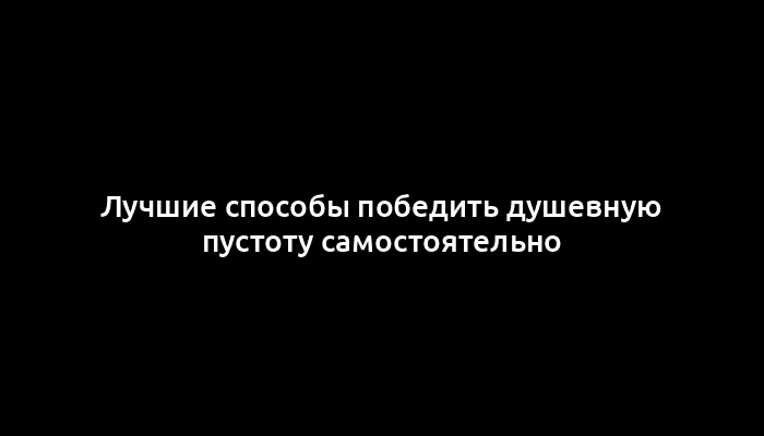 Лучшие способы победить душевную пустоту самостоятельно