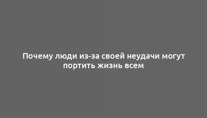 Почему люди из-за своей неудачи могут портить жизнь всем