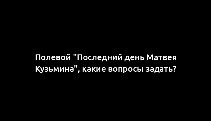 Полевой "Последний день Матвея Кузьмина", какие вопросы задать?
