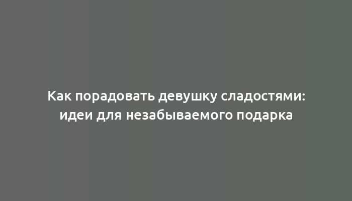 Как порадовать девушку сладостями: идеи для незабываемого подарка