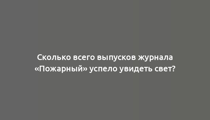 Сколько всего выпусков журнала «Пожарный» успело увидеть свет?