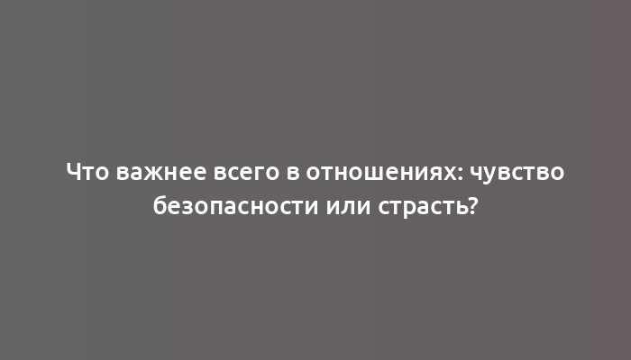 Что важнее всего в отношениях: чувство безопасности или страсть?