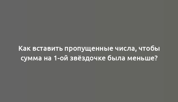 Как вставить пропущенные числа, чтобы сумма на 1-ой звёздочке была меньше?